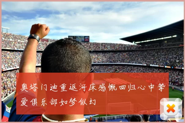 奥塔门迪重返河床感慨回归心中挚爱俱乐部如梦似幻