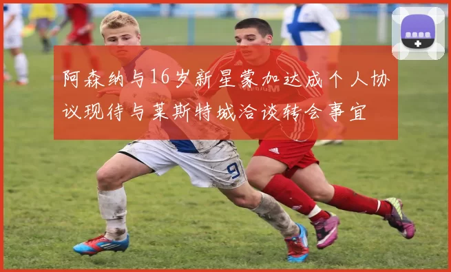 阿森纳与16岁新星蒙加达成个人协议现待与莱斯特城洽谈转会事宜