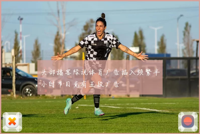头部播客绿说体育广告插入频繁半小时节目竟有五段广告