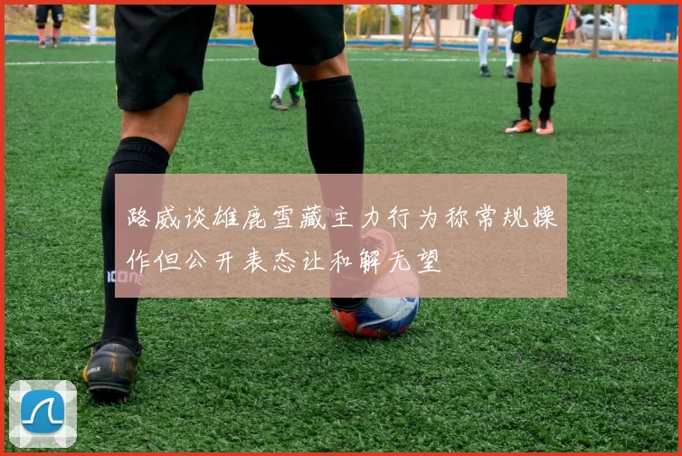 路威谈雄鹿雪藏主力行为称常规操作但公开表态让和解无望