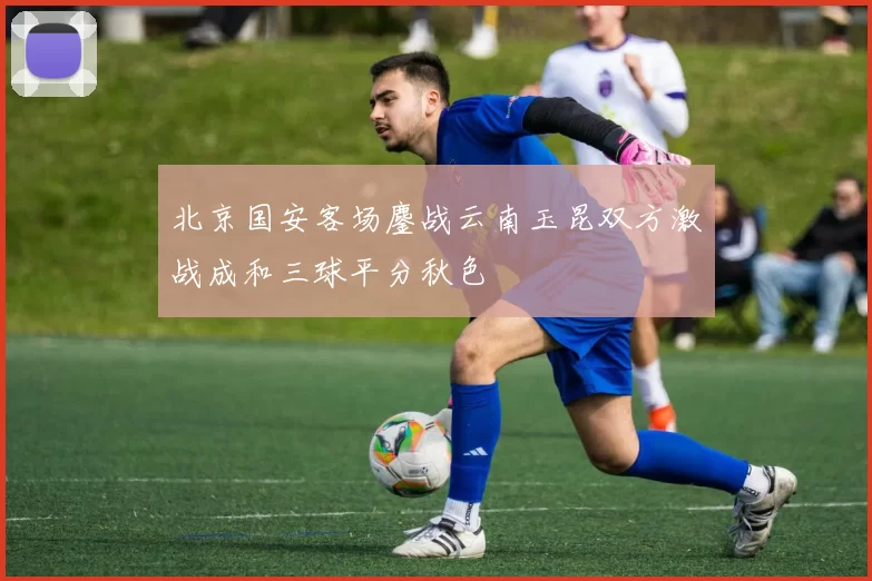 北京国安客场鏖战云南玉昆双方激战成和三球平分秋色
