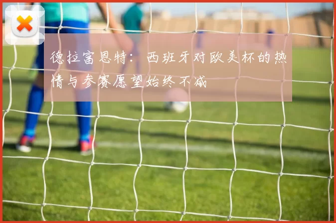 德拉富恩特：西班牙对欧美杯的热情与参赛愿望始终不减