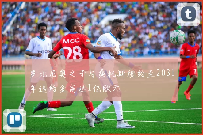 罗比尼奥之子与桑托斯续约至2031年违约金高达1亿欧元