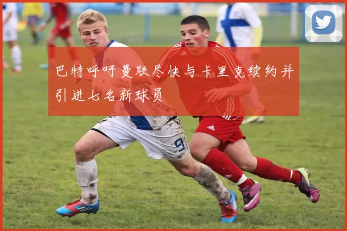 巴特呼吁曼联尽快与卡里克续约并引进七名新球员