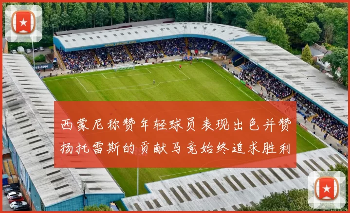 西蒙尼称赞年轻球员表现出色并赞扬托雷斯的贡献马竞始终追求胜利