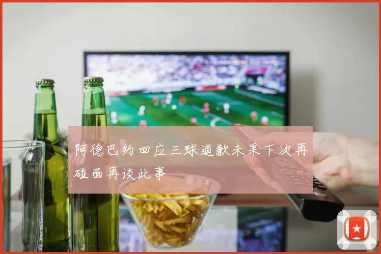 阿德巴约回应三球道歉未果下次再碰面再谈此事