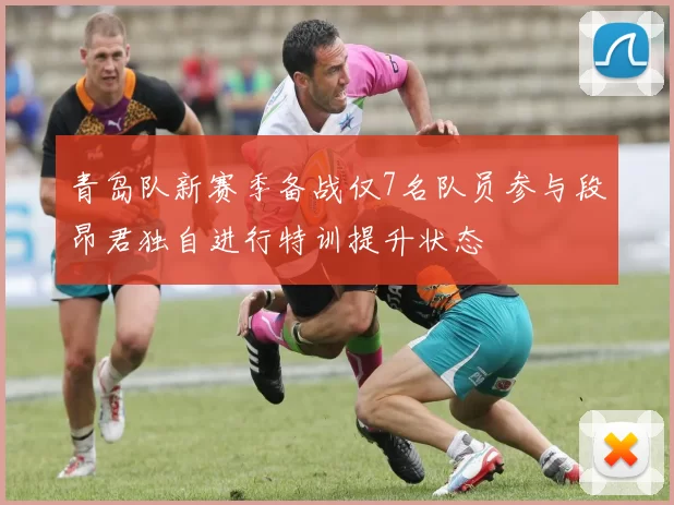 青岛队新赛季备战仅7名队员参与段昂君独自进行特训提升状态