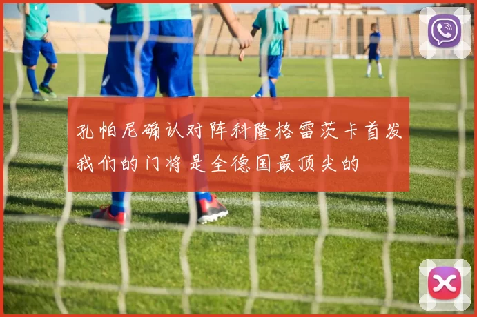 孔帕尼确认对阵科隆格雷茨卡首发我们的门将是全德国最顶尖的