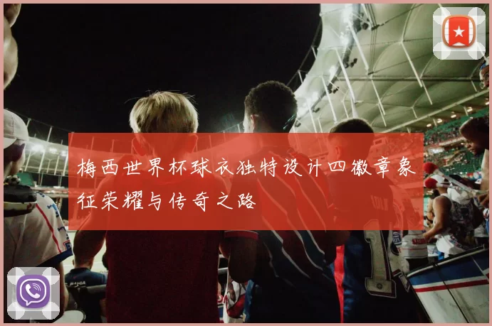 梅西世界杯球衣独特设计四徽章象征荣耀与传奇之路