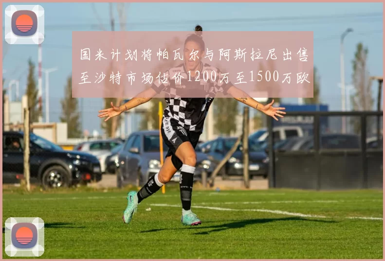 国米计划将帕瓦尔与阿斯拉尼出售至沙特市场估价1200万至1500万欧元