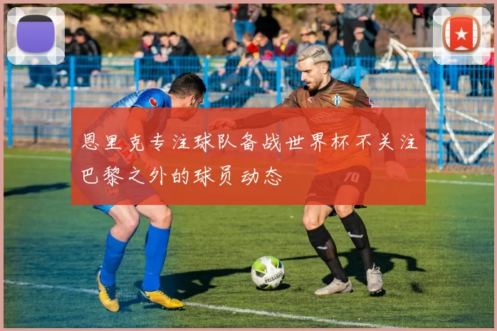 恩里克专注球队备战世界杯不关注巴黎之外的球员动态