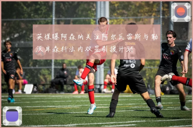 英媒曝阿森纳关注阿尔瓦雷斯与勒沃库森科法内双星引援计划