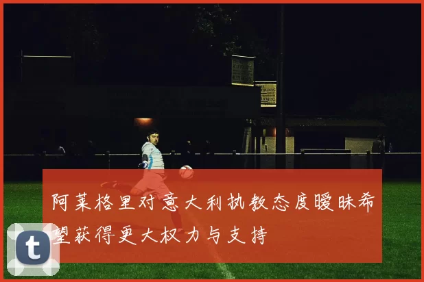 阿莱格里对意大利执教态度暧昧希望获得更大权力与支持