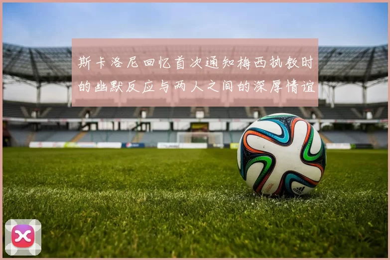 斯卡洛尼回忆首次通知梅西执教时的幽默反应与两人之间的深厚情谊